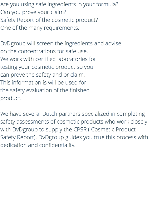 Are you using safe ingredients in your formula? Can you prove your claim? Safety Report of the cosmetic product? One of the many requirements. DvDgroup will screen the ingredients and advise on the concentrations for safe use. We work with certified laboratories for testing your cosmetic product so you can prove the safety and or claim. This information is will be used for the safety evaluation of the finished product. We have several Dutch partners specialized in completing safety assessments of cosmetic products who work closely with DvDgroup to supply the CPSR ( Cosmetic Product Safety Report). DvDgroup guides you true this process with dedication and confidentiality. 