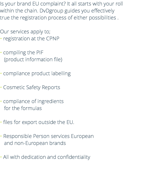 Is your brand EU complaint? It all starts with your roll within the chain. DvDgroup guides you effectively true the registration process of either possibilities . Our services apply to; • registration at the CPNP • compiling the PIF (product information file) • compliance product labelling • Cosmetic Safety Reports • compliance of ingredients for the formulas • files for export outside the EU. • Responsible Person services European  and non-European brands • All with dedication and confidentiality 